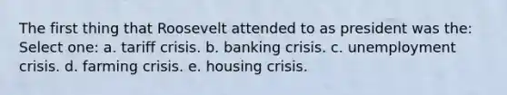 The first thing that Roosevelt attended to as president was the: Select one: a. tariff crisis. b. banking crisis. c. unemployment crisis. d. farming crisis. e. housing crisis.