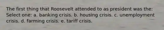 The first thing that Roosevelt attended to as president was the: Select one: a. banking crisis. b. housing crisis. c. unemployment crisis. d. farming crisis. e. tariff crisis.