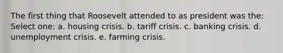 The first thing that Roosevelt attended to as president was the: Select one: a. housing crisis. b. tariff crisis. c. banking crisis. d. unemployment crisis. e. farming crisis.