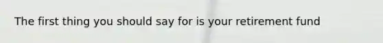 The first thing you should say for is your retirement fund