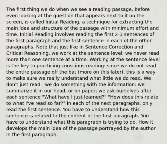 The first thing we do when we see a reading passage, before even looking at the question that appears next to it on the screen, is called Initial Reading, a technique for extracting the main idea and structure of the passage with minimum effort and time. Initial Reading involves reading the first 2-3 sentences of the first paragraph and the first sentence in each of the other paragraphs. Note that just like in Sentence Correction and Critical Reasoning, we work at the sentence level: we never read more than one sentence at a time. Working at the sentence level is the key to practicing conscious reading: since we do not read the entire passage off the bat (more on this later), this is a way to make sure we really understand what little we do read. We don't just read - we do something with the information: we summarize it in our head, or on paper; we ask ourselves after each sentence "What have I just learned?" "How does this relate to what I've read so far?" In each of the next paragraphs, only read the first sentence. You have to understand how this sentence is related to the content of the first paragraph. You have to understand what this paragraph is trying to do. How it develops the main idea of the passage portrayed by the author in the first paragraph.