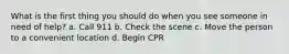 What is the first thing you should do when you see someone in need of help? a. Call 911 b. Check the scene c. Move the person to a convenient location d. Begin CPR