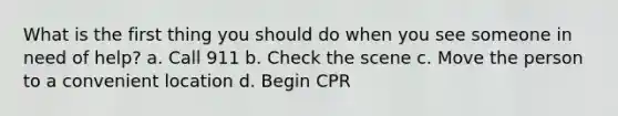 What is the first thing you should do when you see someone in need of help? a. Call 911 b. Check the scene c. Move the person to a convenient location d. Begin CPR