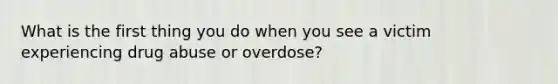 What is the first thing you do when you see a victim experiencing drug abuse or overdose?