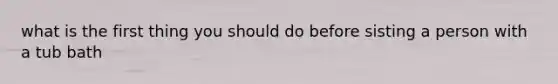 what is the first thing you should do before sisting a person with a tub bath