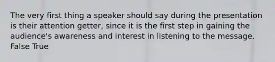 The very first thing a speaker should say during the presentation is their attention getter, since it is the first step in gaining the audience's awareness and interest in listening to the message. False True