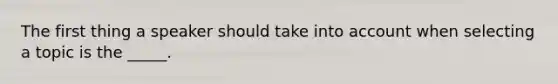 The first thing a speaker should take into account when selecting a topic is the _____.