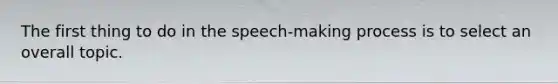 The first thing to do in the speech-making process is to select an overall topic.