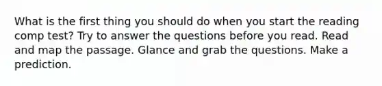 What is the first thing you should do when you start the reading comp test? Try to answer the questions before you read. Read and map the passage. Glance and grab the questions. Make a prediction.