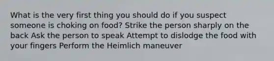 What is the very first thing you should do if you suspect someone is choking on food? Strike the person sharply on the back Ask the person to speak Attempt to dislodge the food with your fingers Perform the Heimlich maneuver