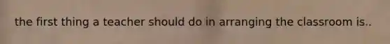 the first thing a teacher should do in arranging the classroom is..