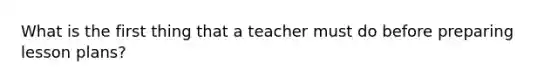 What is the first thing that a teacher must do before preparing lesson plans?