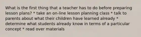 What is the first thing that a teacher has to do before preparing lesson plans? * take an on-line lesson planning class * talk to parents about what their children have learned already * determine what students already know in terms of a particular concept * read over materials