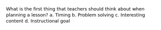 What is the first thing that teachers should think about when planning a lesson? a. Timing b. Problem solving c. Interesting content d. Instructional goal