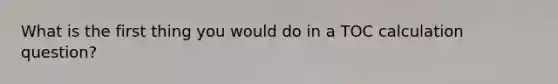 What is the first thing you would do in a TOC calculation question?