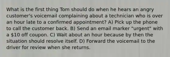 What is the first thing Tom should do when he hears an angry customer's voicemail complaining about a technician who is over an hour late to a confirmed appointment? A) Pick up the phone to call the customer back. B) Send an email marker "urgent" with a 10 off coupon. C) Wait about an hour because by then the situation should resolve itself. D) Forward the voicemail to the driver for review when she returns.