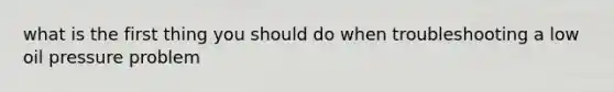 what is the first thing you should do when troubleshooting a low oil pressure problem