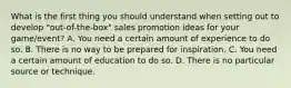 What is the first thing you should understand when setting out to develop "out-of-the-box" sales promotion ideas for your game/event? A. You need a certain amount of experience to do so. B. There is no way to be prepared for inspiration. C. You need a certain amount of education to do so. D. There is no particular source or technique.