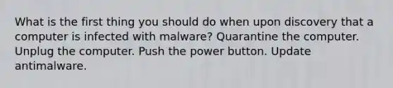 What is the first thing you should do when upon discovery that a computer is infected with malware? Quarantine the computer. Unplug the computer. Push the power button. Update antimalware.