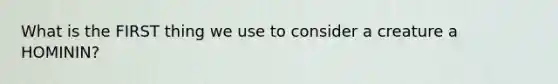 What is the FIRST thing we use to consider a creature a HOMININ?
