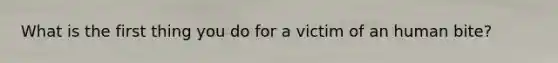 What is the first thing you do for a victim of an human bite?