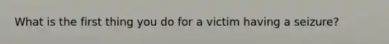 What is the first thing you do for a victim having a seizure?