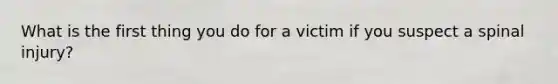 What is the first thing you do for a victim if you suspect a spinal injury?