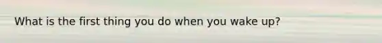 What is the first thing you do when you wake up?
