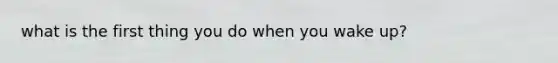 what is the first thing you do when you wake up?