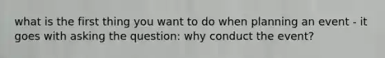 what is the first thing you want to do when planning an event - it goes with asking the question: why conduct the event?