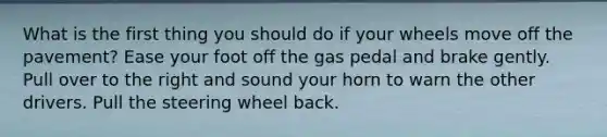 What is the first thing you should do if your wheels move off the pavement? Ease your foot off the gas pedal and brake gently. Pull over to the right and sound your horn to warn the other drivers. Pull the steering wheel back.