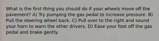 What is the first thing you should do if your wheels move off the pavement? A) Try pumping the gas pedal to increase pressure. B) Pull the steering wheel back. C) Pull over to the right and sound your horn to warn the other drivers. D) Ease your foot off the gas pedal and brake gently.