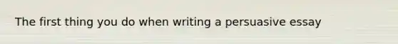 The first thing you do when writing a persuasive essay