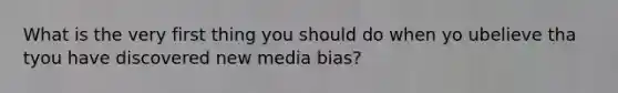 What is the very first thing you should do when yo ubelieve tha tyou have discovered new media bias?