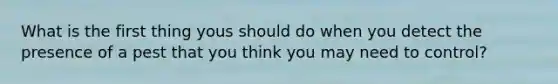 What is the first thing yous should do when you detect the presence of a pest that you think you may need to control?