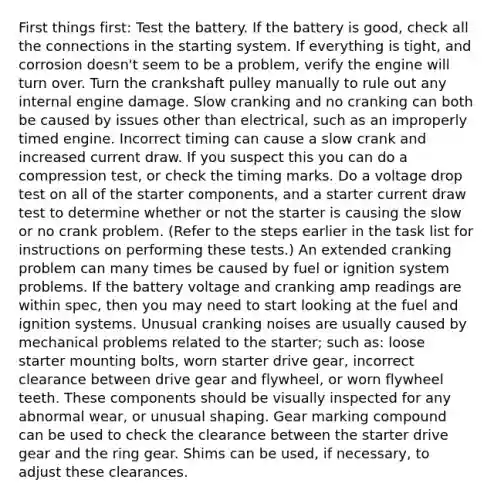 First things first: Test the battery. If the battery is good, check all the connections in the starting system. If everything is tight, and corrosion doesn't seem to be a problem, verify the engine will turn over. Turn the crankshaft pulley manually to rule out any internal engine damage. Slow cranking and no cranking can both be caused by issues other than electrical, such as an improperly timed engine. Incorrect timing can cause a slow crank and increased current draw. If you suspect this you can do a compression test, or check the timing marks. Do a voltage drop test on all of the starter components, and a starter current draw test to determine whether or not the starter is causing the slow or no crank problem. (Refer to the steps earlier in the task list for instructions on performing these tests.) An extended cranking problem can many times be caused by fuel or ignition system problems. If the battery voltage and cranking amp readings are within spec, then you may need to start looking at the fuel and ignition systems. Unusual cranking noises are usually caused by mechanical problems related to the starter; such as: loose starter mounting bolts, worn starter drive gear, incorrect clearance between drive gear and flywheel, or worn flywheel teeth. These components should be visually inspected for any abnormal wear, or unusual shaping. Gear marking compound can be used to check the clearance between the starter drive gear and the ring gear. Shims can be used, if necessary, to adjust these clearances.