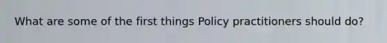 What are some of the first things Policy practitioners should do?