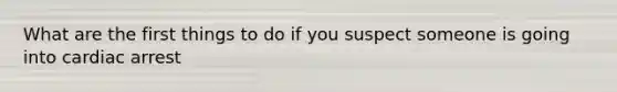 What are the first things to do if you suspect someone is going into cardiac arrest