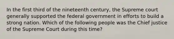 In the first third of the nineteenth century, the Supreme court generally supported the federal government in efforts to build a strong nation. Which of the following people was the Chief justice of the Supreme Court during this time?