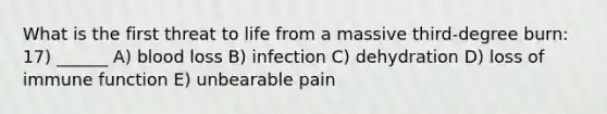 What is the first threat to life from a massive third-degree burn: 17) ______ A) blood loss B) infection C) dehydration D) loss of immune function E) unbearable pain