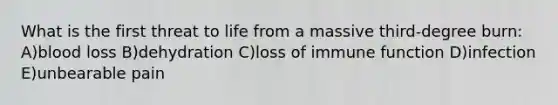 What is the first threat to life from a massive third-degree burn: A)blood loss B)dehydration C)loss of immune function D)infection E)unbearable pain