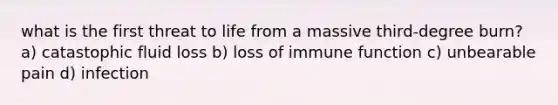 what is the first threat to life from a massive third-degree burn? a) catastophic fluid loss b) loss of immune function c) unbearable pain d) infection