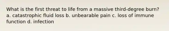 What is the first threat to life from a massive third-degree burn? a. catastrophic fluid loss b. unbearable pain c. loss of immune function d. infection