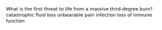 What is the first threat to life from a massive third-degree burn? catastrophic fluid loss unbearable pain infection loss of immune function