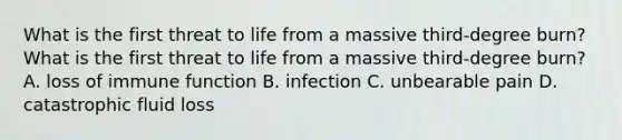 What is the first threat to life from a massive third-degree burn? What is the first threat to life from a massive third-degree burn? A. loss of immune function B. infection C. unbearable pain D. catastrophic fluid loss