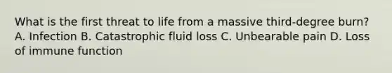 What is the first threat to life from a massive third-degree burn? A. Infection B. Catastrophic fluid loss C. Unbearable pain D. Loss of immune function