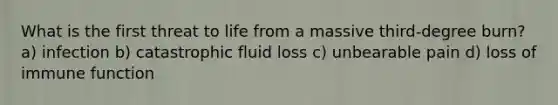 What is the first threat to life from a massive third-degree burn? a) infection b) catastrophic fluid loss c) unbearable pain d) loss of immune function