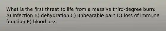 What is the first threat to life from a massive third-degree burn: A) infection B) dehydration C) unbearable pain D) loss of immune function E) blood loss