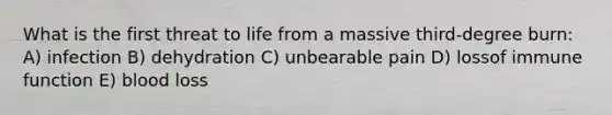 What is the first threat to life from a massive third-degree burn: A) infection B) dehydration C) unbearable pain D) lossof immune function E) blood loss