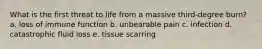 What is the first threat to life from a massive third-degree burn? a. loss of immune function b. unbearable pain c. infection d. catastrophic fluid loss e. tissue scarring